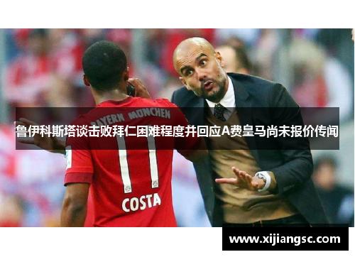 鲁伊科斯塔谈击败拜仁困难程度并回应A费皇马尚未报价传闻